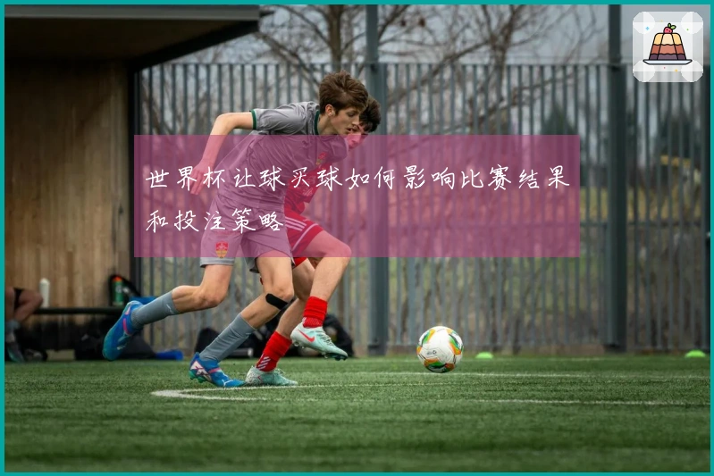 世界杯让球买球如何影响比赛结果和投注策略